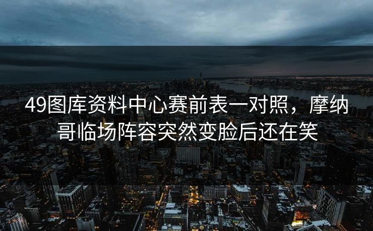 49图库资料中心赛前表一对照,摩纳哥临场阵容突然变脸后还在笑 49图库资料中心赛前表一对照,摩纳哥临场阵容突然变脸后还在笑