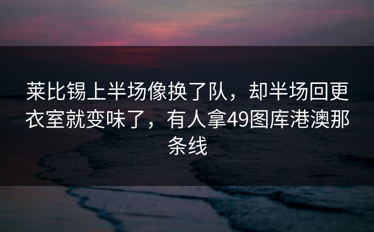 莱比锡上半场像换了队,却半场回更衣室就变味了,有人拿49图库港澳那条线 莱比锡上半场像换了队,却半场回更衣室就变味了,有人拿49图库港澳那条线
