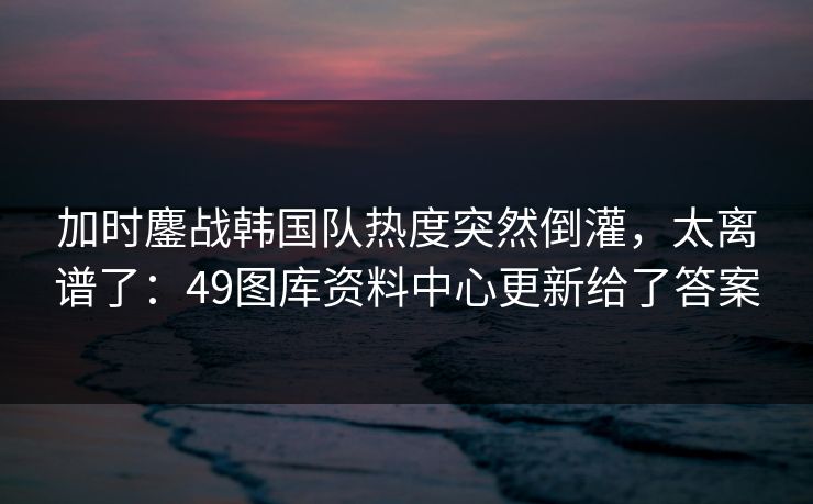 加时鏖战韩国队热度突然倒灌，太离谱了：49图库资料中心更新给了答案