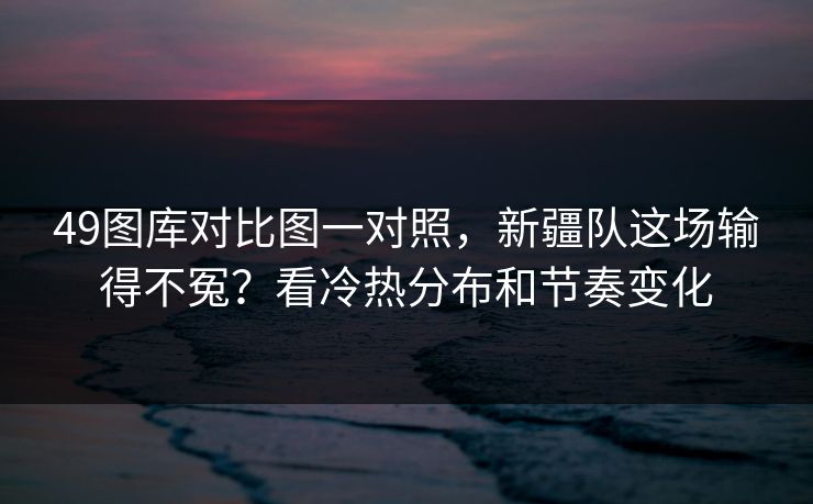 49图库对比图一对照，新疆队这场输得不冤？看冷热分布和节奏变化