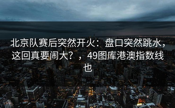 北京队赛后突然开火：盘口突然跳水，这回真要闹大？，49图库港澳指数线也