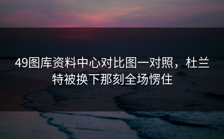 49图库资料中心对比图一对照，杜兰特被换下那刻全场愣住