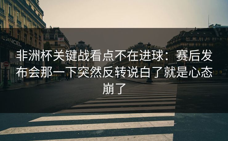 非洲杯关键战看点不在进球：赛后发布会那一下突然反转说白了就是心态崩了