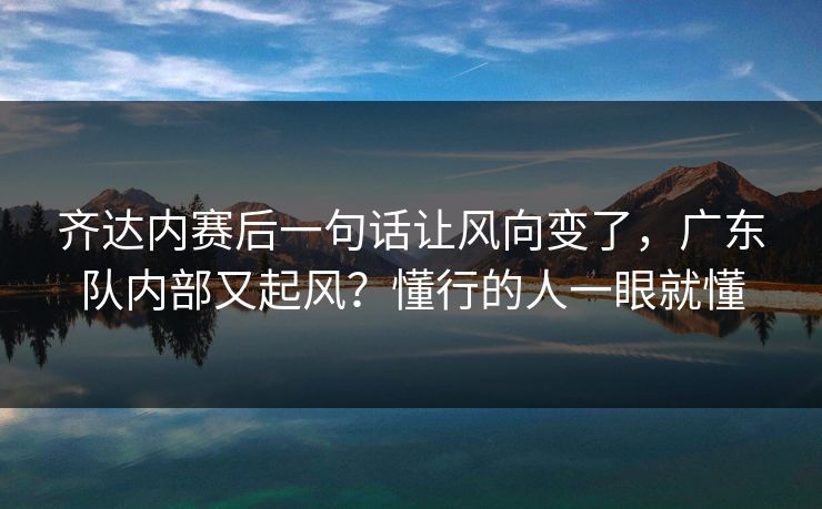 齐达内赛后一句话让风向变了，广东队内部又起风？懂行的人一眼就懂