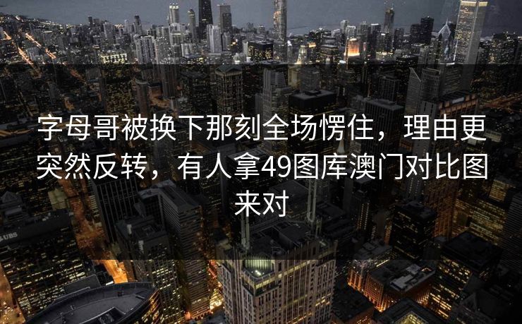 字母哥被换下那刻全场愣住，理由更突然反转，有人拿49图库澳门对比图来对