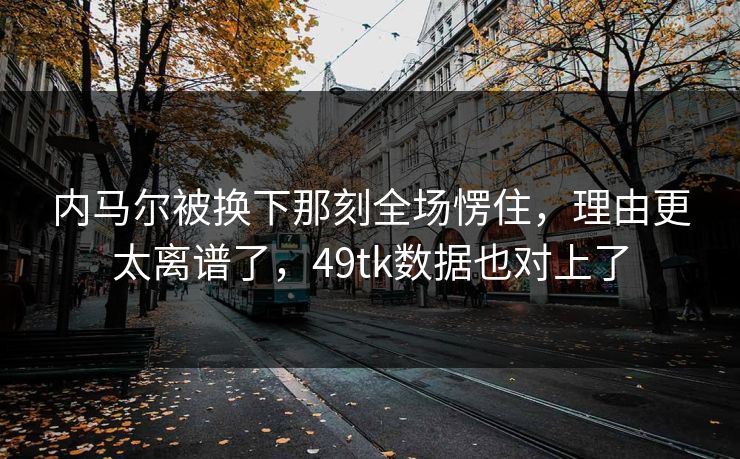 内马尔被换下那刻全场愣住，理由更太离谱了，49tk数据也对上了