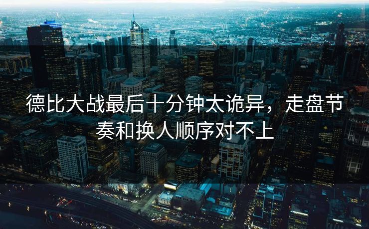 德比大战最后十分钟太诡异，走盘节奏和换人顺序对不上