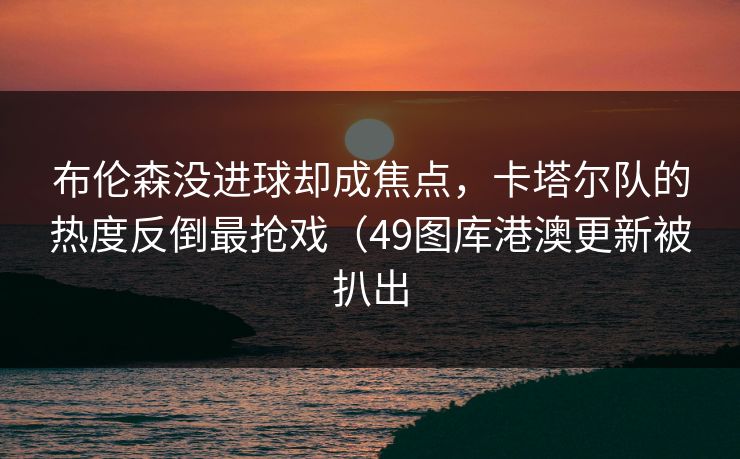 布伦森没进球却成焦点，卡塔尔队的热度反倒最抢戏（49图库港澳更新被扒出