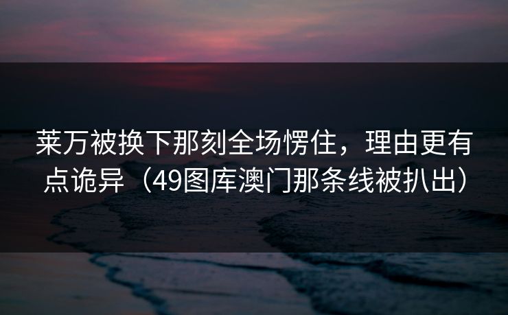 莱万被换下那刻全场愣住，理由更有点诡异（49图库澳门那条线被扒出）