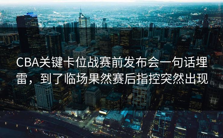 CBA关键卡位战赛前发布会一句话埋雷，到了临场果然赛后指控突然出现