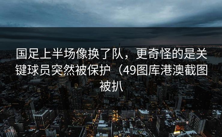 国足上半场像换了队，更奇怪的是关键球员突然被保护（49图库港澳截图被扒