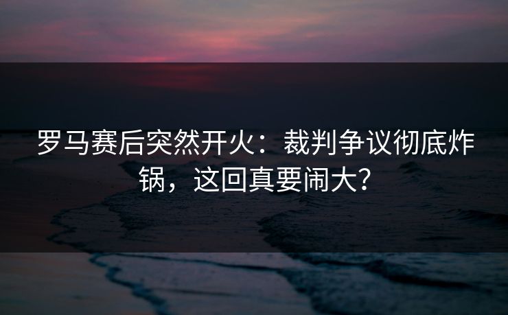 罗马赛后突然开火：裁判争议彻底炸锅，这回真要闹大？
