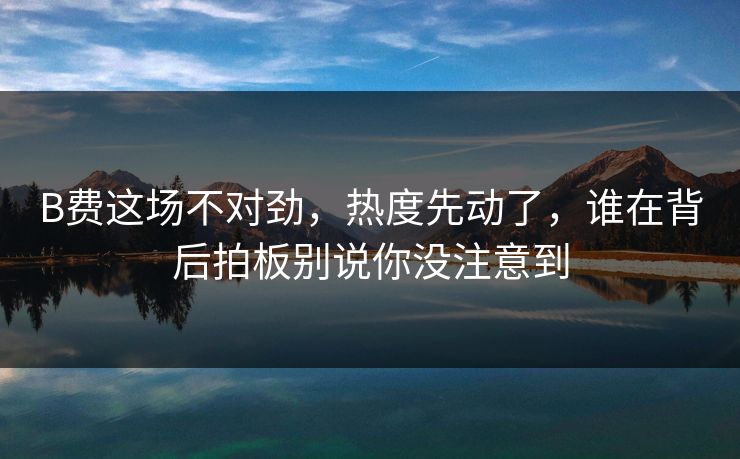 B费这场不对劲，热度先动了，谁在背后拍板别说你没注意到