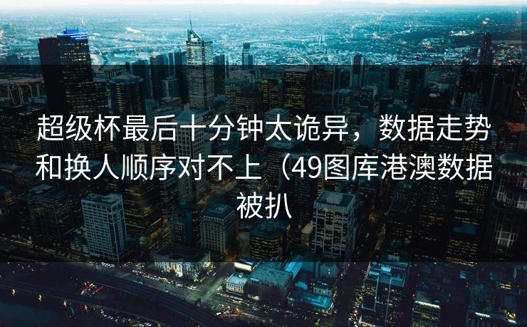 超级杯最后十分钟太诡异，数据走势和换人顺序对不上（49图库港澳数据被扒