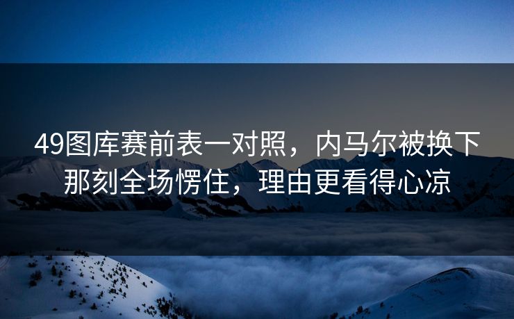 49图库赛前表一对照,内马尔被换下那刻全场愣住,理由更看得心凉 49图库赛前表一对照,内马尔被换下那刻全场愣住,理由更看得心凉