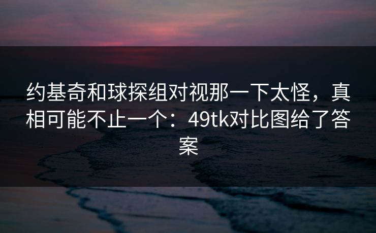 约基奇和球探组对视那一下太怪，真相可能不止一个：49tk对比图给了答案