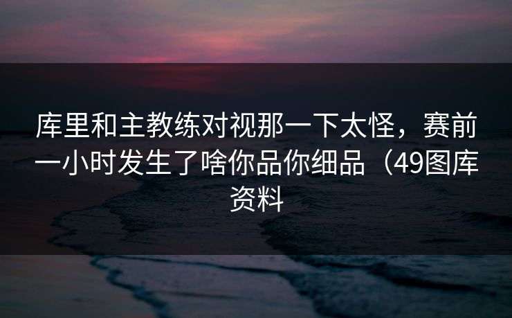 库里和主教练对视那一下太怪，赛前一小时发生了啥你品你细品（49图库资料
