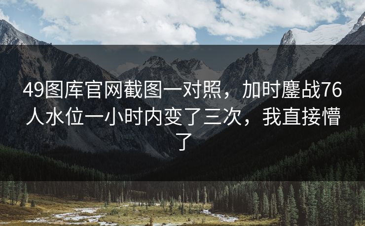 49图库官网截图一对照，加时鏖战76人水位一小时内变了三次，我直接懵了