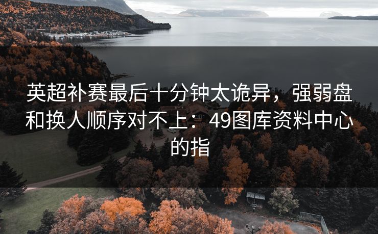 英超补赛最后十分钟太诡异，强弱盘和换人顺序对不上：49图库资料中心的指