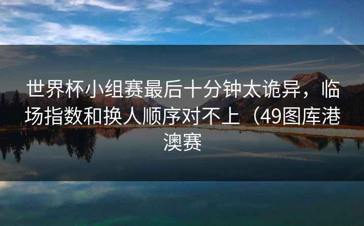 世界杯小组赛最后十分钟太诡异,临场指数和换人顺序对不上(49图库港澳赛 世界杯小组赛最后十分钟太诡异,临场指数和换人顺序对不上(49图库港澳赛
