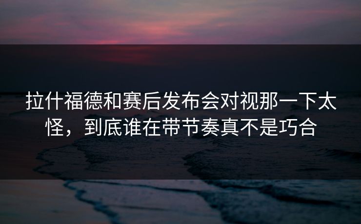 拉什福德和赛后发布会对视那一下太怪，到底谁在带节奏真不是巧合