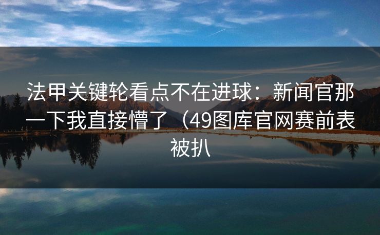 法甲关键轮看点不在进球：新闻官那一下我直接懵了（49图库官网赛前表被扒