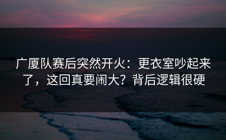 广厦队赛后突然开火：更衣室吵起来了，这回真要闹大？背后逻辑很硬
