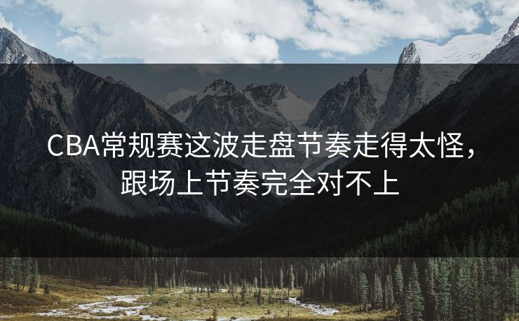 CBA常规赛这波走盘节奏走得太怪，跟场上节奏完全对不上
