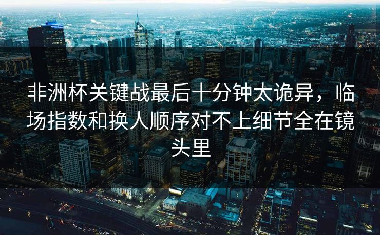 非洲杯关键战最后十分钟太诡异，临场指数和换人顺序对不上细节全在镜头里