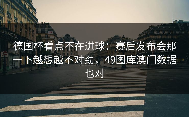 德国杯看点不在进球：赛后发布会那一下越想越不对劲，49图库澳门数据也对