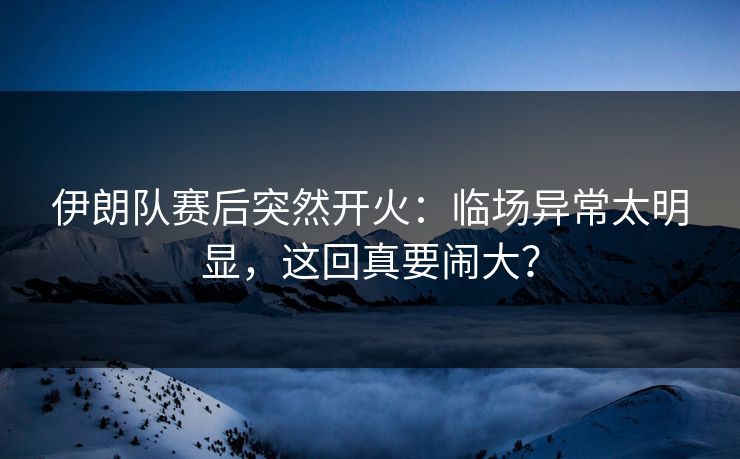 伊朗队赛后突然开火：临场异常太明显，这回真要闹大？