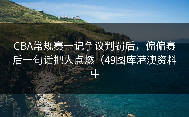 CBA常规赛一记争议判罚后，偏偏赛后一句话把人点燃（49图库港澳资料中