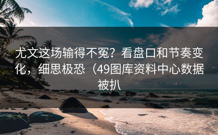 尤文这场输得不冤？看盘口和节奏变化，细思极恐（49图库资料中心数据被扒