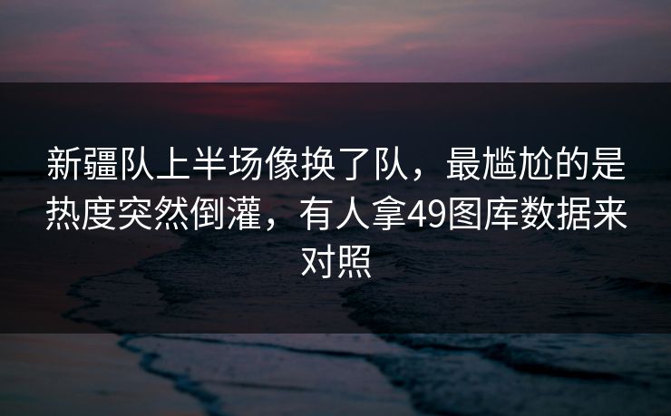 新疆队上半场像换了队，最尴尬的是热度突然倒灌，有人拿49图库数据来对照