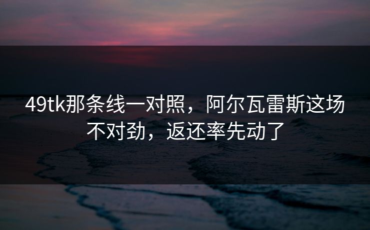 49tk那条线一对照，阿尔瓦雷斯这场不对劲，返还率先动了