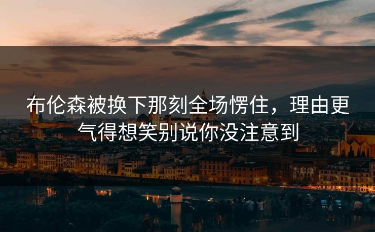 布伦森被换下那刻全场愣住，理由更气得想笑别说你没注意到