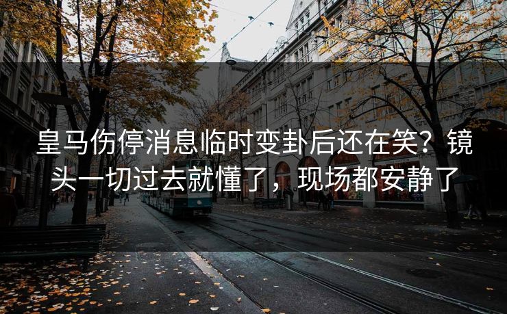 皇马伤停消息临时变卦后还在笑?镜头一切过去就懂了,现场都安静了 皇马伤停消息临时变卦后还在笑?镜头一切过去就懂了,现场都安静了