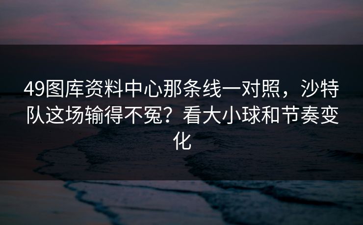 49图库资料中心那条线一对照，沙特队这场输得不冤？看大小球和节奏变化