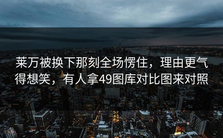 莱万被换下那刻全场愣住,理由更气得想笑,有人拿49图库对比图来对照 莱万被换下那刻全场愣住,理由更气得想笑,有人拿49图库对比图来对照