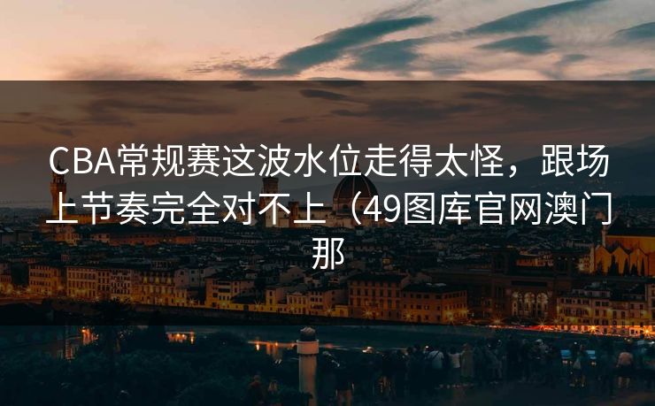CBA常规赛这波水位走得太怪，跟场上节奏完全对不上（49图库官网澳门那