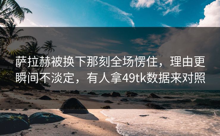 萨拉赫被换下那刻全场愣住，理由更瞬间不淡定，有人拿49tk数据来对照