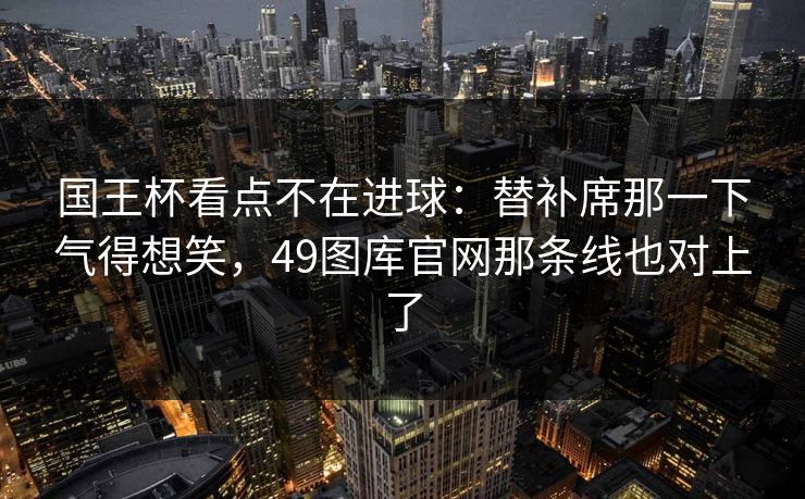 国王杯看点不在进球：替补席那一下气得想笑，49图库官网那条线也对上了