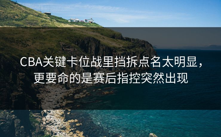 CBA关键卡位战里挡拆点名太明显，更要命的是赛后指控突然出现
