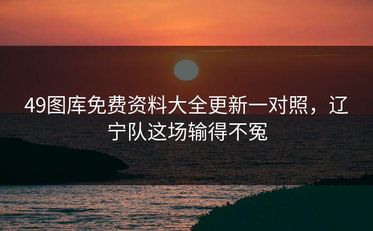 49图库免费资料大全更新一对照，辽宁队这场输得不冤