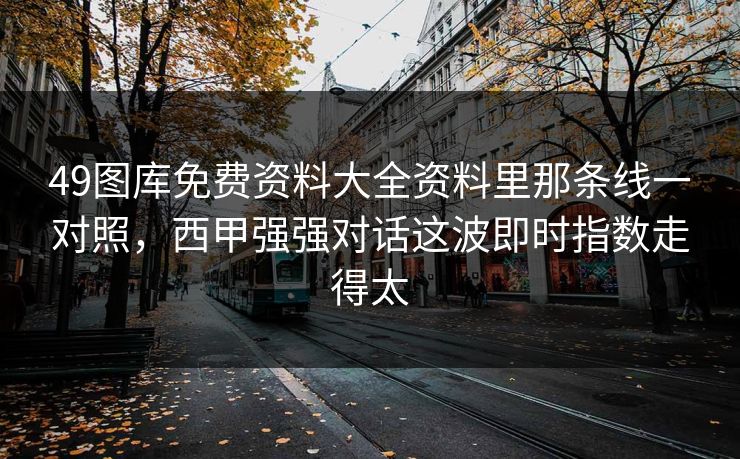 49图库免费资料大全资料里那条线一对照,西甲强强对话这波即时指数走得太 49图库免费资料大全资料里那条线一对照,西甲强强对话这波即时指数走得太