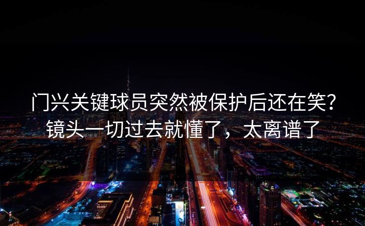 门兴关键球员突然被保护后还在笑?镜头一切过去就懂了,太离谱了 门兴关键球员突然被保护后还在笑?镜头一切过去就懂了,太离谱了