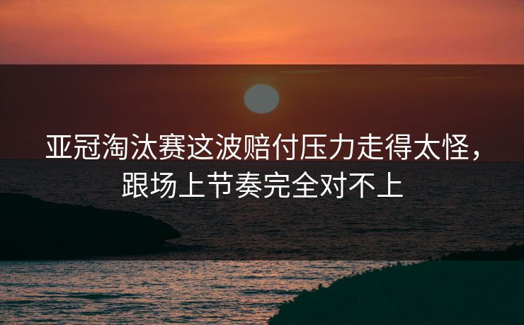 亚冠淘汰赛这波赔付压力走得太怪,跟场上节奏完全对不上 亚冠淘汰赛这波赔付压力走得太怪,跟场上节奏完全对不上