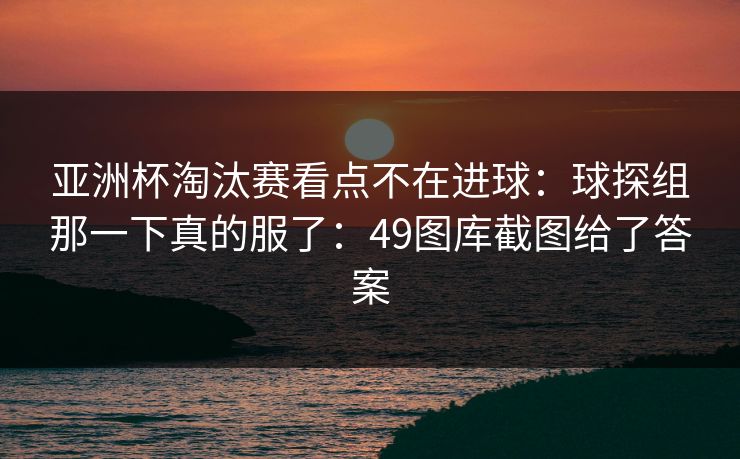 亚洲杯淘汰赛看点不在进球：球探组那一下真的服了：49图库截图给了答案