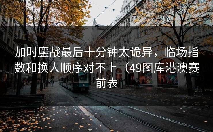加时鏖战最后十分钟太诡异，临场指数和换人顺序对不上（49图库港澳赛前表