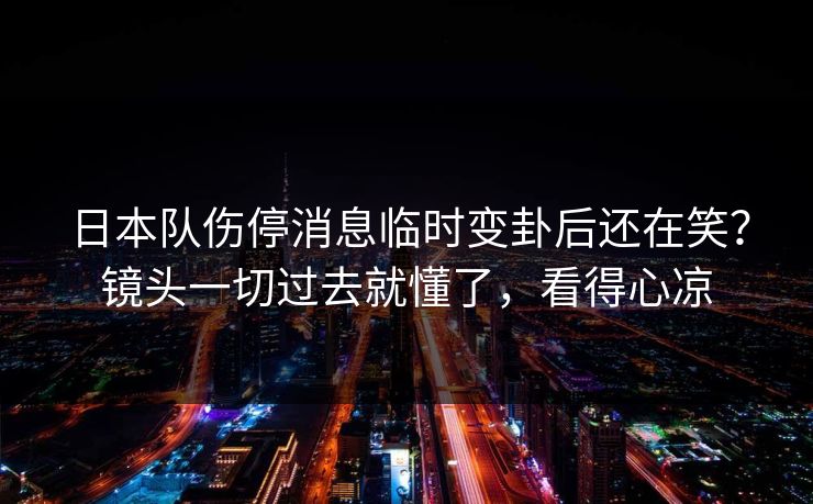 日本队伤停消息临时变卦后还在笑？镜头一切过去就懂了，看得心凉